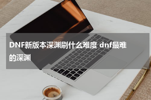 DNF新版本深渊刷什么难度 dnf最难的深渊