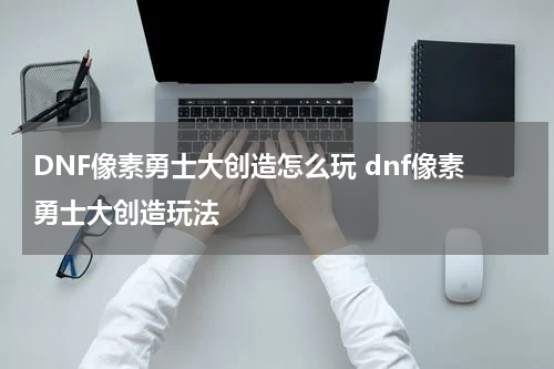 DNF像素勇士大创造怎么玩 dnf像素勇士大创造玩法