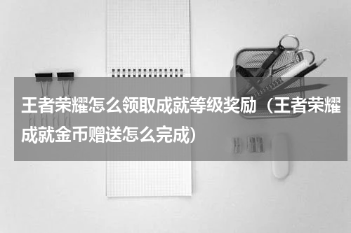 王者荣耀怎么领取成就等级奖励（王者荣耀成就金币赠送怎么完成）