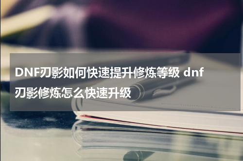 DNF刃影如何快速提升修炼等级 dnf刃影修炼怎么快速升级
