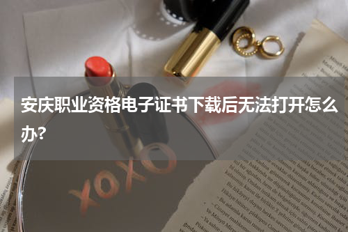 安庆职业资格电子证书下载后无法打开怎么办?