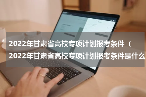 2022年甘肃省高校专项计划报考条件（2022年甘肃省高校专项计划报考条件是什么）