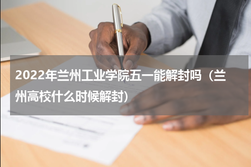2022年兰州工业学院五一能解封吗（兰州高校什么时候解封）