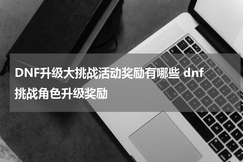 DNF升级大挑战活动奖励有哪些 dnf挑战角色升级奖励