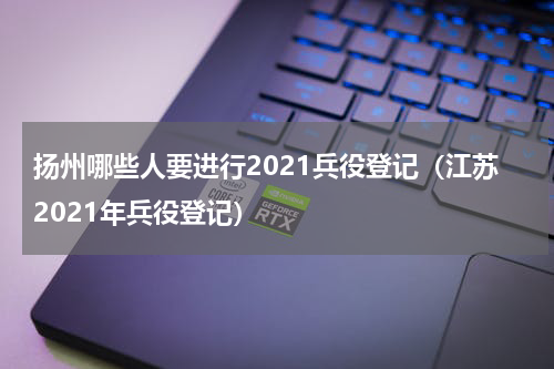 扬州哪些人要进行2021兵役登记（江苏2021年兵役登记）