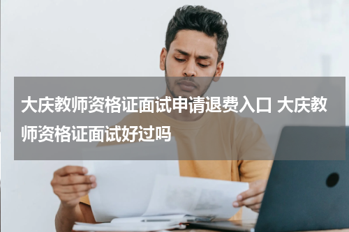 大庆教师资格证面试申请退费入口 大庆教师资格证面试好过吗