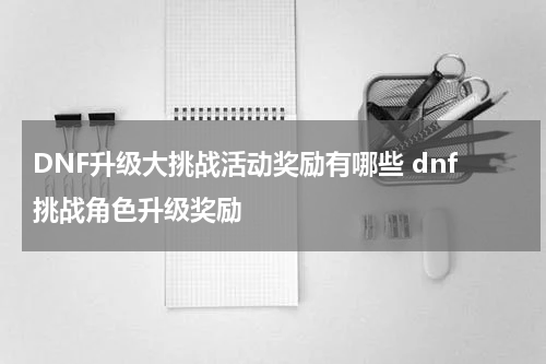 DNF升级大挑战活动奖励有哪些 dnf挑战角色升级奖励