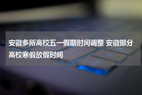 安徽多所高校五一假期时间调整 安徽部分高校寒假放假时间