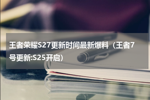 王者荣耀S27更新时间最新爆料（王者7号更新:S25开启）