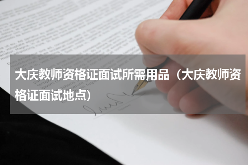大庆教师资格证面试所需用品（大庆教师资格证面试地点）