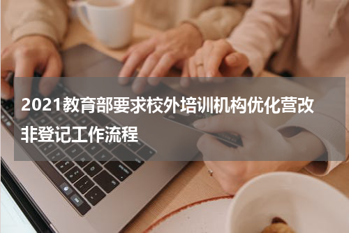 2021教育部要求校外培训机构优化营改非登记工作流程