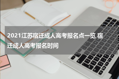 2021江苏宿迁成人高考报名点一览 宿迁成人高考报名时间