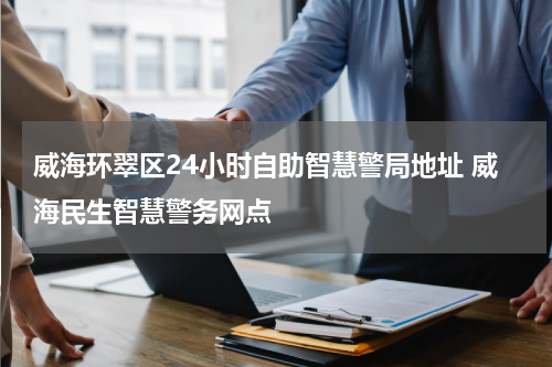 威海环翠区24小时自助智慧警局地址 威海民生智慧警务网点