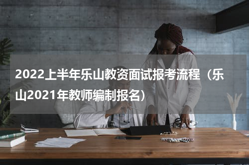 2022上半年乐山教资面试报考流程（乐山2021年教师编制报名）