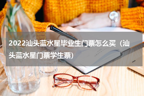 2022汕头蓝水星毕业生门票怎么买（汕头蓝水星门票学生票）