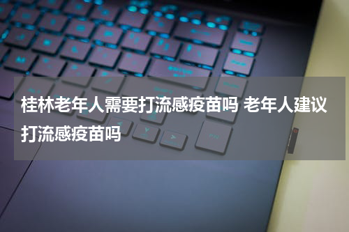 桂林老年人需要打流感疫苗吗 老年人建议打流感疫苗吗