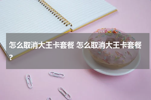 怎么取消大王卡套餐 怎么取消大王卡套餐?