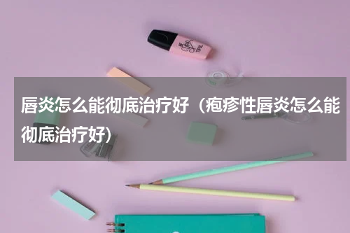 唇炎怎么能彻底治疗好（疱疹性唇炎怎么能彻底治疗好）