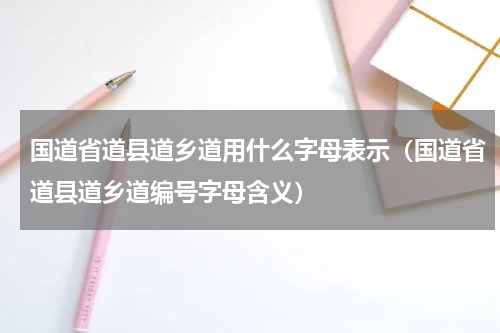 国道省道县道乡道用什么字母表示（国道省道县道乡道编号字母含义）