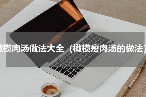 橄榄肉汤做法大全（橄榄瘦肉汤的做法）