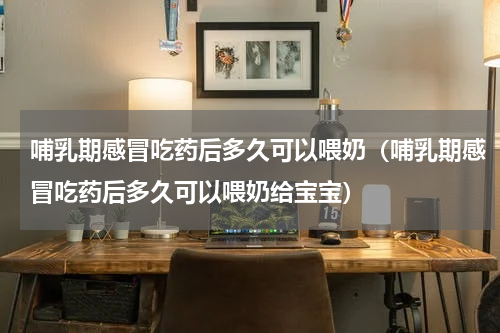 哺乳期感冒吃药后多久可以喂奶（哺乳期感冒吃药后多久可以喂奶给宝宝）