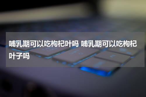 哺乳期可以吃枸杞叶吗 哺乳期可以吃枸杞叶子吗