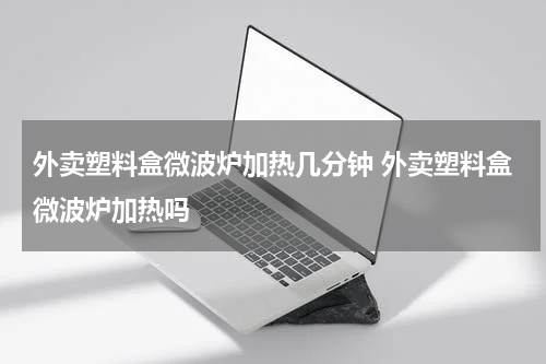 外卖塑料盒微波炉加热几分钟 外卖塑料盒微波炉加热吗