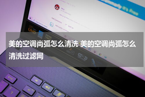 美的空调尚弧怎么清洗 美的空调尚弧怎么清洗过滤网