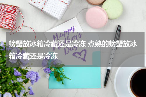 螃蟹放冰箱冷藏还是冷冻 煮熟的螃蟹放冰箱冷藏还是冷冻