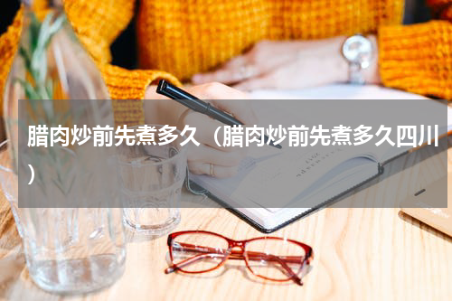 腊肉炒前先煮多久（腊肉炒前先煮多久四川）