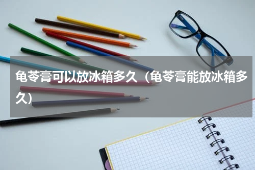龟苓膏可以放冰箱多久（龟苓膏能放冰箱多久）