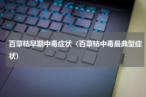 百草枯早期中毒症状（百草枯中毒最典型症状）