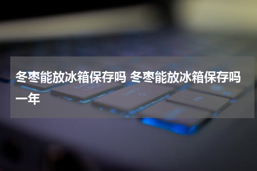 冬枣能放冰箱保存吗 冬枣能放冰箱保存吗一年