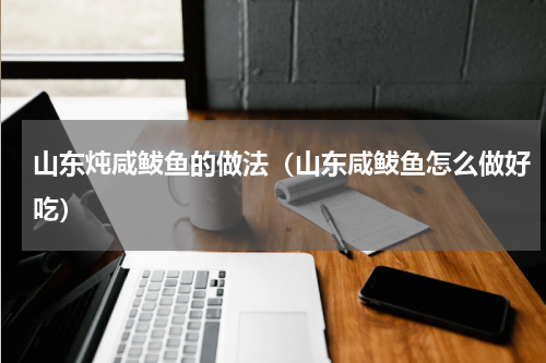 山东炖咸鲅鱼的做法（山东咸鲅鱼怎么做好吃）