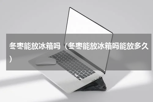 冬枣能放冰箱吗（冬枣能放冰箱吗能放多久）