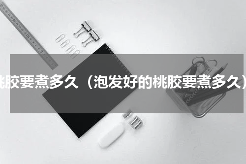 桃胶要煮多久（泡发好的桃胶要煮多久）