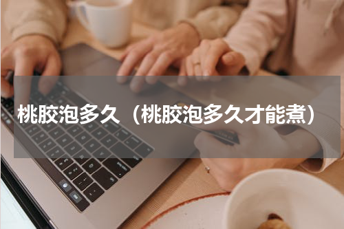 桃胶泡多久（桃胶泡多久才能煮）