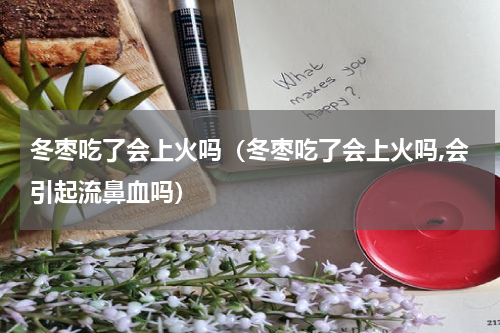 冬枣吃了会上火吗（冬枣吃了会上火吗,会引起流鼻血吗）