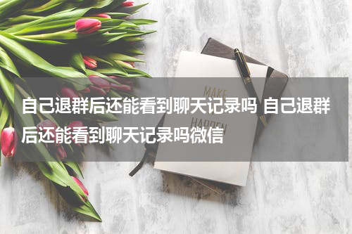自己退群后还能看到聊天记录吗 自己退群后还能看到聊天记录吗微信