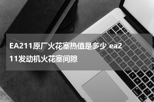 EA211原厂火花塞热值是多少 ea211发动机火花塞间隙