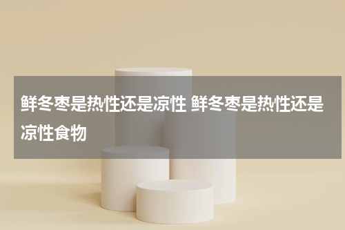 鲜冬枣是热性还是凉性 鲜冬枣是热性还是凉性食物