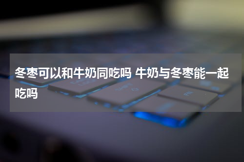 冬枣可以和牛奶同吃吗 牛奶与冬枣能一起吃吗