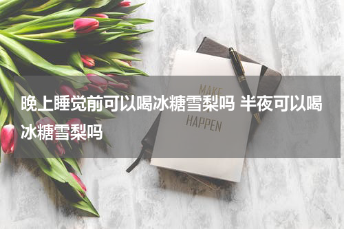 晚上睡觉前可以喝冰糖雪梨吗 半夜可以喝冰糖雪梨吗