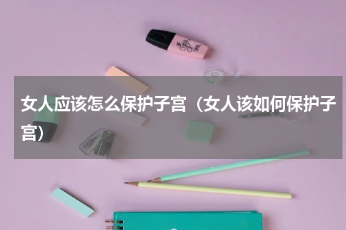 女人应该怎么保护子宫（女人该如何保护子宫）