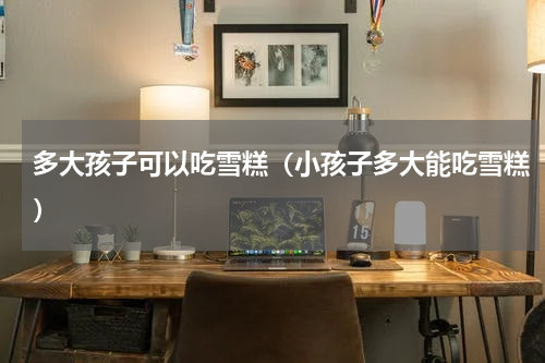 多大孩子可以吃雪糕（小孩子多大能吃雪糕）
