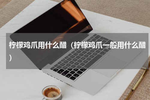 柠檬鸡爪用什么醋（柠檬鸡爪一般用什么醋）