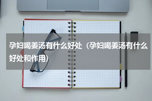 孕妇喝姜汤有什么好处（孕妇喝姜汤有什么好处和作用）