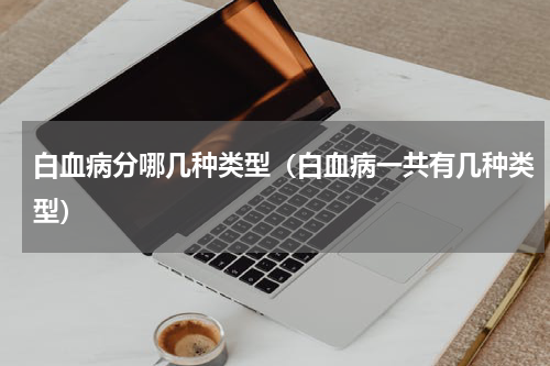 白血病分哪几种类型（白血病一共有几种类型）