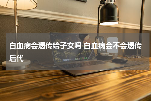 白血病会遗传给子女吗 白血病会不会遗传后代