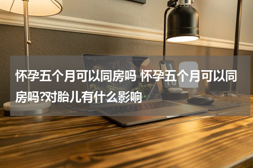 怀孕五个月可以同房吗 怀孕五个月可以同房吗?对胎儿有什么影响